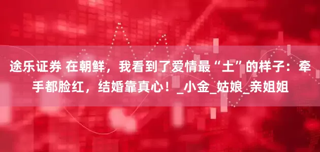 途乐证券 在朝鲜，我看到了爱情最“土”的样子：牵手都脸红，结婚靠真心！_小金_姑娘_亲姐姐