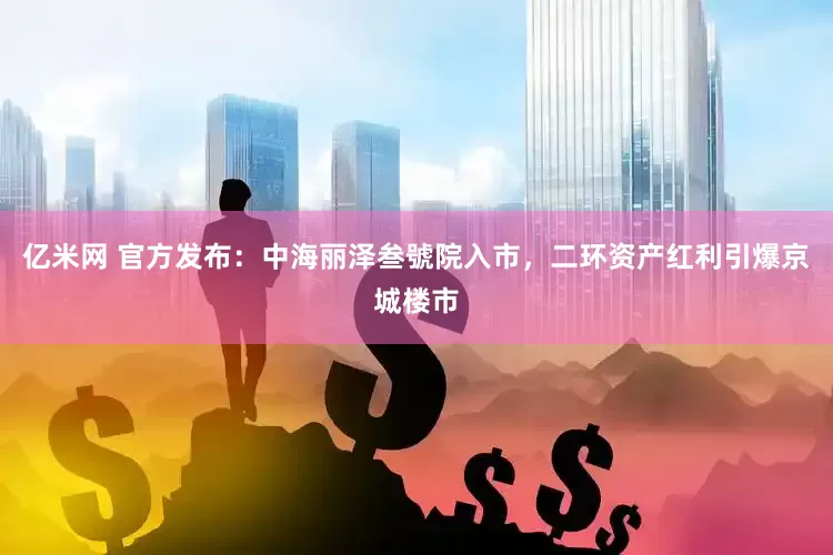 亿米网 官方发布：中海丽泽叁號院入市，二环资产红利引爆京城楼市